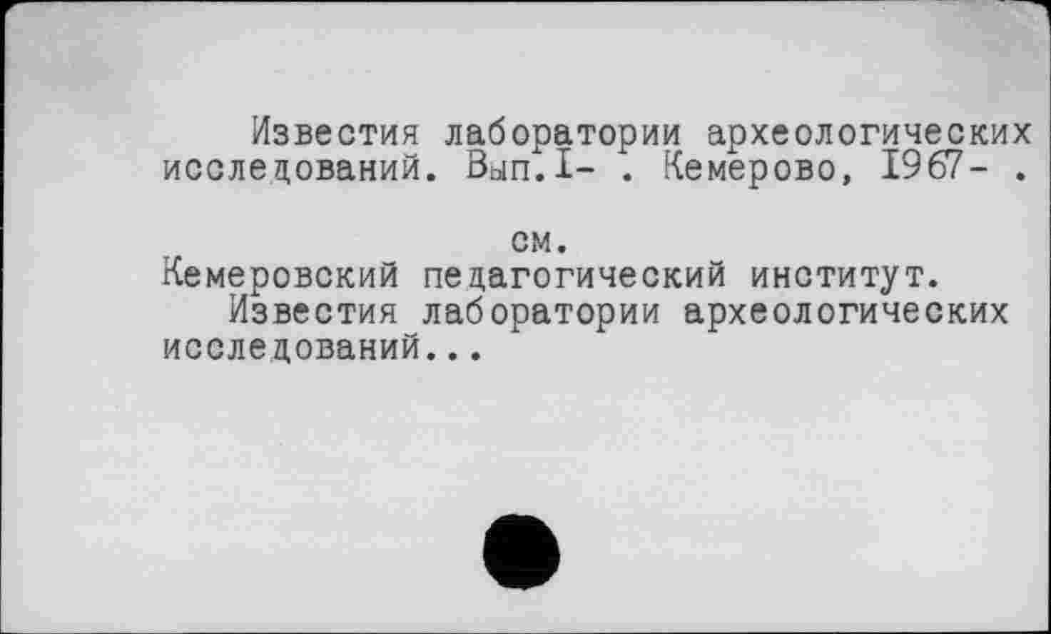 ﻿Известия лаборатории археологических исследований. Вып.1- . Кемерово, 1967- .
см.
Кемеровский педагогический институт.
Известия лаборатории археологических исследований...